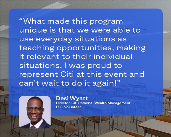 Quote from Desi Wyatt Director, Wealth Academy, DC Volunteer, in which he says: “What made this program unique is that we were able to use everyday situations as teaching opportunities, making it relevant to their individual situations.  I was proud to represent Citi at this event and can’t wait to do it again!”